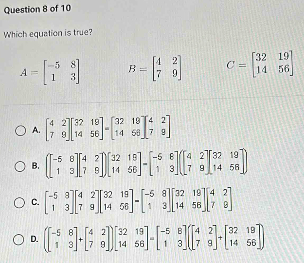 Which equation is true?
A=beginbmatrix -5&8 1&3endbmatrix B=beginbmatrix 4&2 7&9endbmatrix C=beginbmatrix 32&19 14&56endbmatrix
A. beginbmatrix 4&2 7&9endbmatrix beginbmatrix 32&19 14&56endbmatrix =beginbmatrix 32&19 14&56endbmatrix beginbmatrix 4&2 7&9endbmatrix
B. (beginbmatrix -5&8 1&3endbmatrix beginbmatrix 4&2 7&9endbmatrix )beginbmatrix 32&19 14&56endbmatrix =beginbmatrix -5&8 1&3endbmatrix (beginbmatrix 4&2 7&9endbmatrix beginbmatrix 32&19 14&56endbmatrix )
C. beginbmatrix -5&8 1&3endbmatrix beginbmatrix 4&2 7&9endbmatrix beginbmatrix 32&19 14&56endbmatrix =beginbmatrix -5&8 1&3endbmatrix beginbmatrix 32&19 14&56endbmatrix beginbmatrix 4&2 7&9endbmatrix
D. (beginbmatrix -5&8 1&3endbmatrix +beginbmatrix 4&2 7&9endbmatrix )beginbmatrix 32&19 14&56endbmatrix =beginbmatrix -5&8 1&3endbmatrix (beginbmatrix 4&2 7&9endbmatrix +beginbmatrix 32&19 14&56endbmatrix