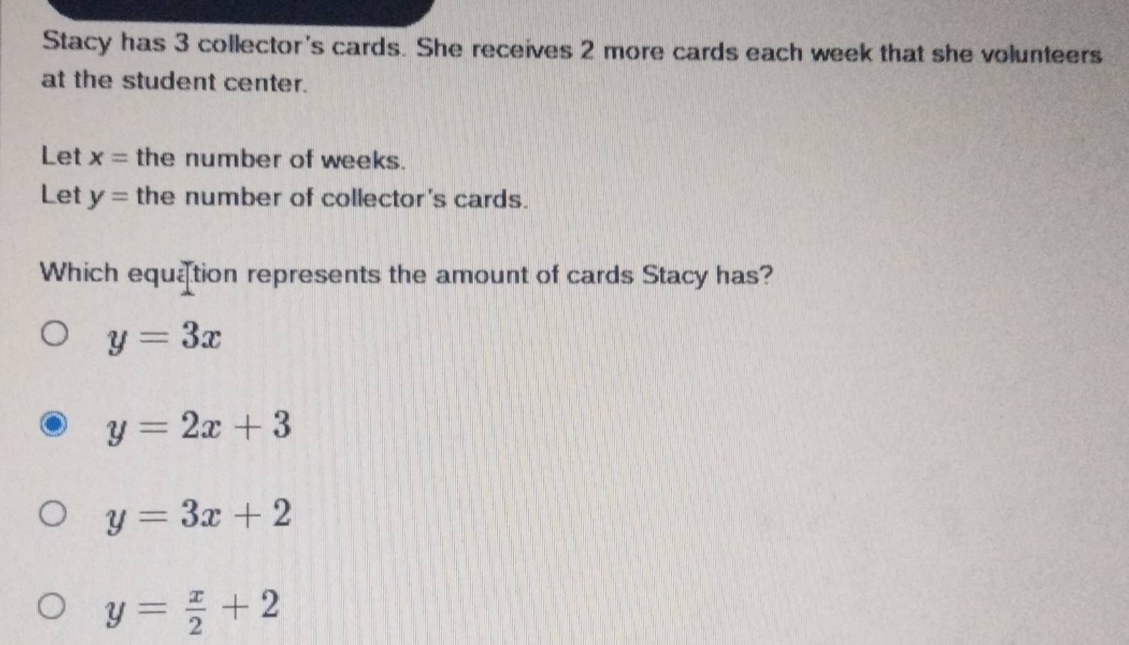 Stacy has 3 collector's cards. She receives 2 more cards each week that she volunteers
at the student center.
Let x= the number of weeks.
Let y= the number of collector's cards.
Which equation represents the amount of cards Stacy has?
y=3x
y=2x+3
y=3x+2
y= x/2 +2