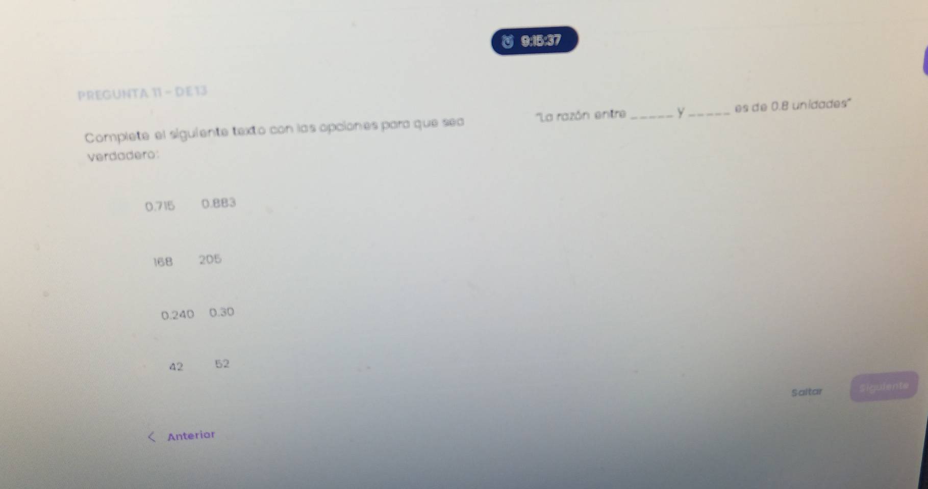 9:15:37 
PREGUNTA 11 - DE 13 
''La razón entre 
Complete el siguiente texto con las opciones para que sea _y_ es de 0.8 unidades" 
verdadero:
0.715 0.BB3
168 205
0.240 0.30
42 52
Saltar Siguiente 
Anterior