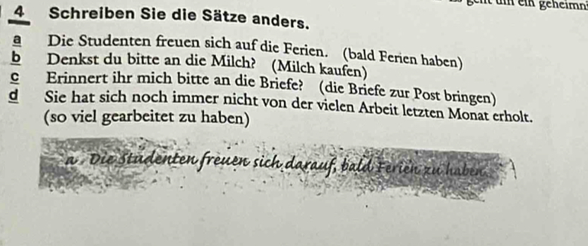 ein geheimn 
4 Schreiben Sie die Sätze anders. 
a Die Studenten freuen sich auf die Ferien. (bald Ferien haben) 
b Denkst du bitte an die Milch? (Milch kaufen) 
C Erinnert ihr mich bitte an die Briefe? (die Briefe zur Post bringen) 
d Sie hat sich noch immer nicht von der vielen Arbeit letzten Monat erholt. 
(so viel gearbeitet zu haben) 
a Die Studenten freuen sich darauf, bald Ferien zu haben.