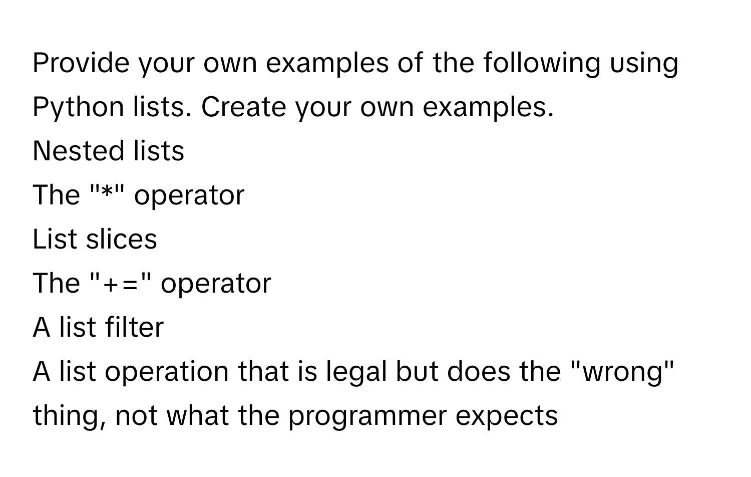 Provide your own examples of the following using Python lists. Create your own examples.

Nested lists
The "*" operator
List slices
The "+=" operator
A list filter
A list operation that is legal but does the "wrong" thing, not what the programmer expects