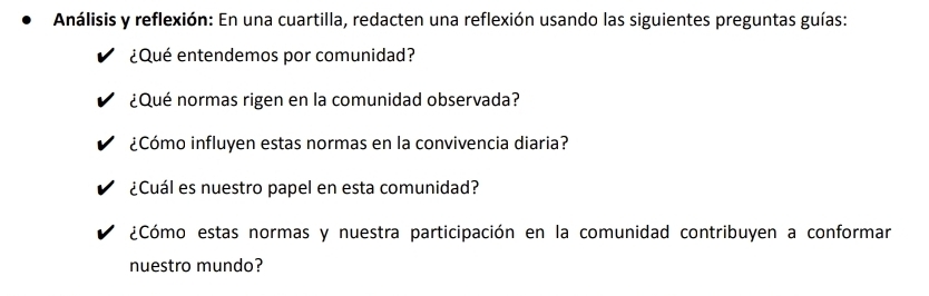 Análisis y reflexión: En una cuartilla, redacten una reflexión usando las siguientes preguntas guías: 
¿Qué entendemos por comunidad? 
¿Qué normas rigen en la comunidad observada? 
¿Cómo influyen estas normas en la convivencia diaria? 
¿Cuál es nuestro papel en esta comunidad? 
¿Cómo estas normas y nuestra participación en la comunidad contribuyen a conformar 
nuestro mundo?