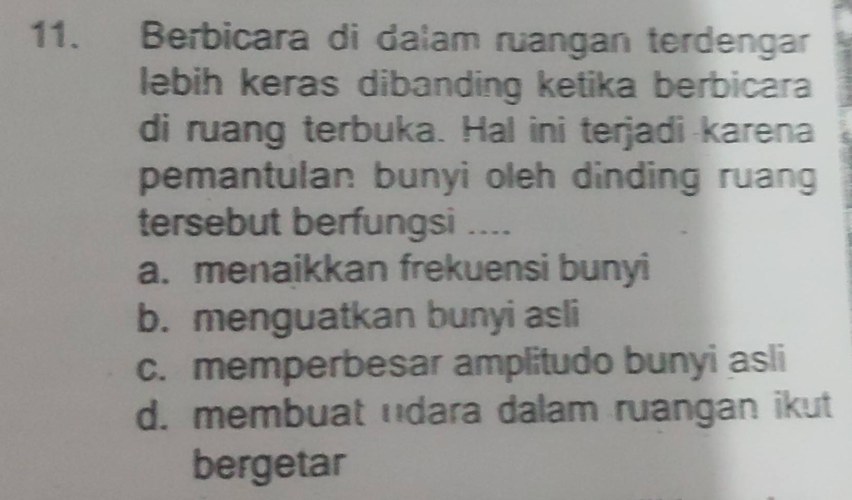 Berbicara di dalam ruangan terdengar
lebih keras dibanding ketika berbicara
di ruang terbuka. Hal ini terjadi karena
pemantulan bunyi oleh dinding ruang
tersebut berfungsi ....
a. menaikkan frekuensi bunyi
b. menguatkan bunyi asli
c. memperbesar amplitudo bunyi asli
d. membuat udara dalam ruangan ikut
bergetar