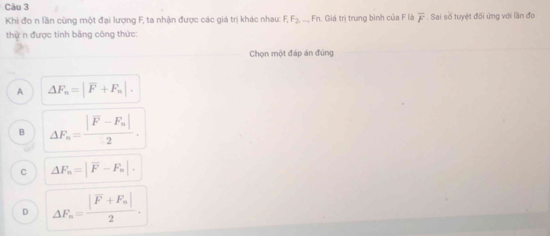 Khi đo n lần cùng một đại lượng F, ta nhận được các giá trị khác nhau: F_1F_2,..., Fn. Giá trị trung bình của F là overline F. Sai số tuyệt đối ứng với lần đo
thử n được tính bằng công thức:
Chọn một đáp án đúng
A △ F_n=|overline F+F_n|.
B △ F_n=frac |F-F_n|2.
C △ F_n=|overline F-F_n|.
D △ F_n=frac |vector F+F_n|2.