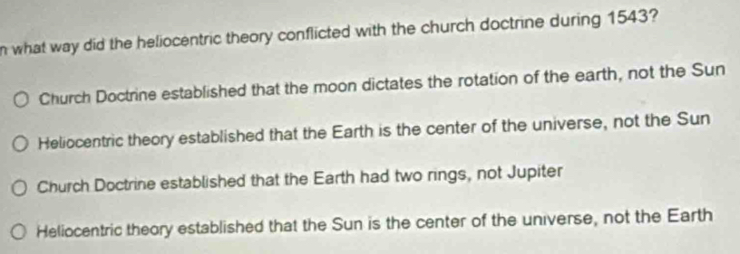 what way did the heliocentric theory conflicted with the church doctrine during 1543?
Church Doctrine established that the moon dictates the rotation of the earth, not the Sun
Heliocentric theory established that the Earth is the center of the universe, not the Sun
Church Doctrine established that the Earth had two rings, not Jupiter
Heliocentric theory established that the Sun is the center of the universe, not the Earth