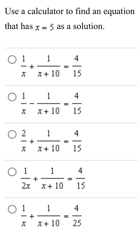 Use a calculator to find an equation
that has x=5 as a solution.
 1/x + 1/x+10 = 4/15 
 1/x - 1/x+10 = 4/15 
 2/x + 1/x+10 = 4/15 
 1/2x + 1/x+10 = 4/15 
 1/x + 1/x+10 = 4/25 