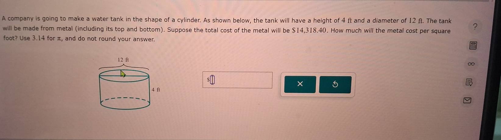 A company is going to make a water tank in the shape of a cylinder. As shown below, the tank will have a height of 4 ft and a diameter of 12 ft. The tank ? 
will be made from metal (including its top and bottom). Suppose the total cost of the metal will be $14,318.40. How much will the metal cost per square
foot? Use 3.14 for π, and do not round your answer. 
×