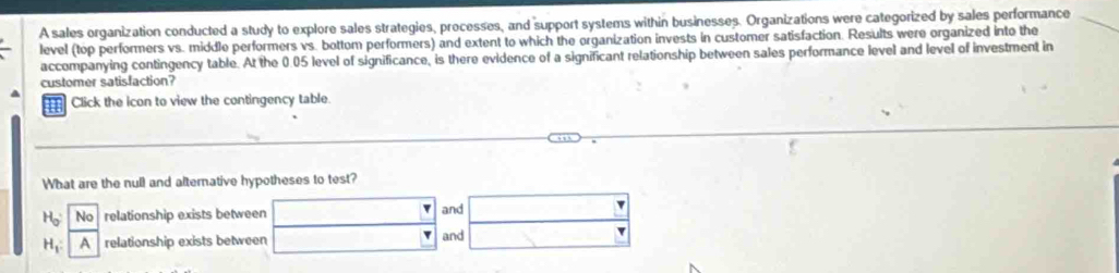 A sales organization conducted a study to explore sales strategies, processes, and support systems within businesses. Organizations were categorized by sales performance 
level (top performers vs. middle performers vs. bottom performers) and extent to which the organization invests in customer satisfaction. Results were organized into the 
accompanying contingency table. At the 0.05 level of significance, is there evidence of a significant relationship between sales performance level and level of investment in 
customer satisfaction? 
Click the icon to view the contingency table. 
What are the null and alternative hypotheses to test?
H_0 |No relationship exists between and
H_1 : 1 relationship exists between and