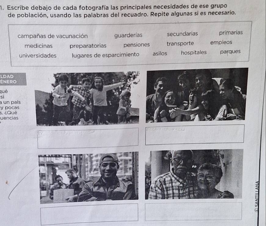 Escribe debajo de cada fotografía las principales necesidades de ese grupo
de población, usando las palabras del recuadro. Repite algunas si es necesario.
campañas de vacunación guarderías secundarias primarias
medicinas preparatorias pensiones transporte empleos
universidades lugares de esparcimiento asilos hospitales parques
LDAD
ÉNERO
qué
si
a un país
y pocas
s. ¿Qué
uencias
=
C