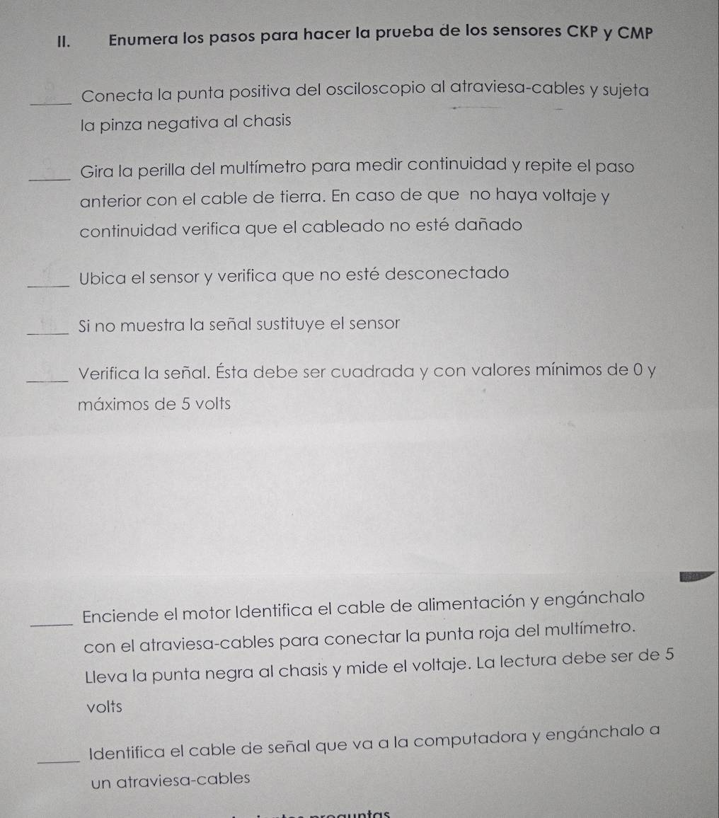 Enumera los pasos para hacer la prueba de los sensores CKP y CMP
_Conecta la punta positiva del osciloscopio al atraviesa-cables y sujeta 
la pinza negativa al chasis 
_Gira la perilla del multímetro para medir continuidad y repite el paso 
anterior con el cable de tierra. En caso de que no haya voltaje y 
continuidad verifica que el cableado no esté dañado 
_Ubica el sensor y verifica que no esté desconectado 
_Si no muestra la señal sustituye el sensor 
_Verifica la señal. Ésta debe ser cuadrada y con valores mínimos de 0 y 
máximos de 5 volts 
_Enciende el motor Identifica el cable de alimentación y engánchalo 
con el atraviesa-cables para conectar la punta roja del multímetro. 
Lleva la punta negra al chasis y mide el voltaje. La lectura debe ser de 5
volts 
_ 
Identifica el cable de señal que va a la computadora y engánchalo a 
un atraviesa-cables