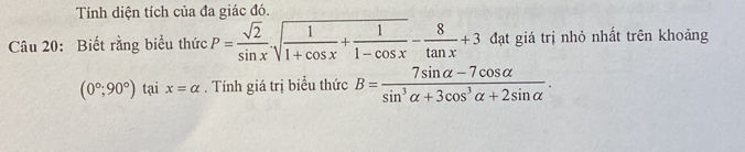 Tính diện tích của đa giác đó. 
Câu 20: Biết rằng biểu thức P= sqrt(2)/sin x · sqrt(frac 1)1+cos x+ 1/1-cos x - 8/tan x +3 đạt giá trị nhỏ nhất trên khoảng
(0°,90°) tại x=alpha. Tính giá trị biểu thức B= (7sin alpha -7cos alpha )/sin^3alpha +3cos^3alpha +2sin alpha  .