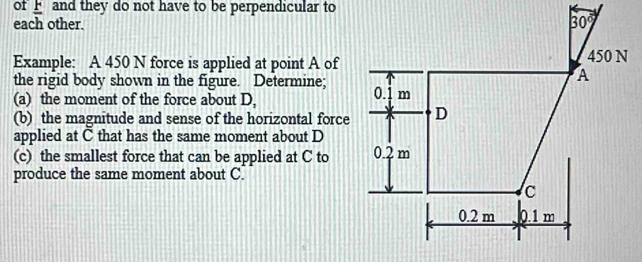 of  and they do not have to be perpendicular to
each other.
Example: A 450 N force is applied at point A of
the rigid body shown in the figure. Determine;
(a) the moment of the force about D,
(b) the magnitude and sense of the horizontal force
applied at C that has the same moment about D
(c) the smallest force that can be applied at C to
produce the same moment about C.