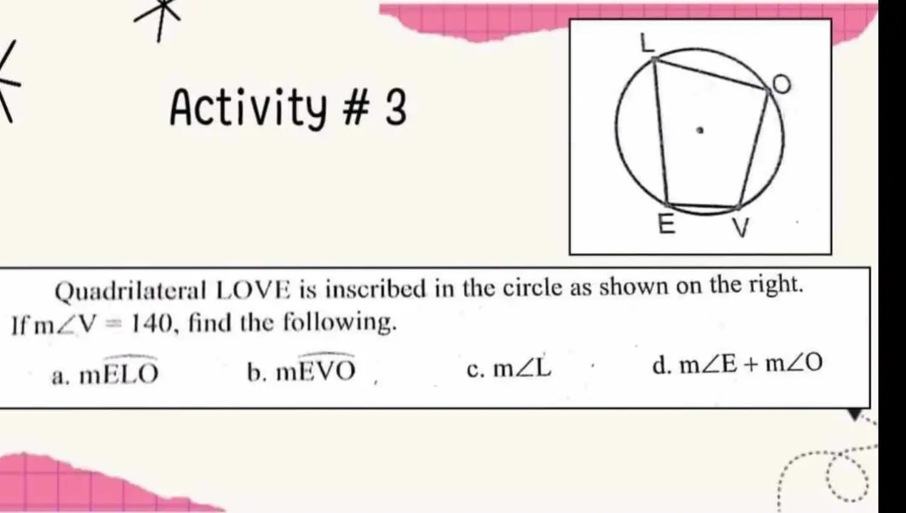 Activity # 3 
Quadrilateral LOVE is inscribed in the circle as shown on the right. 
If m∠ V=140 , find the following. 
c. 
a. mwidehat ELO b. mwidehat EVO, m∠ L
d. m∠ E+m∠ O