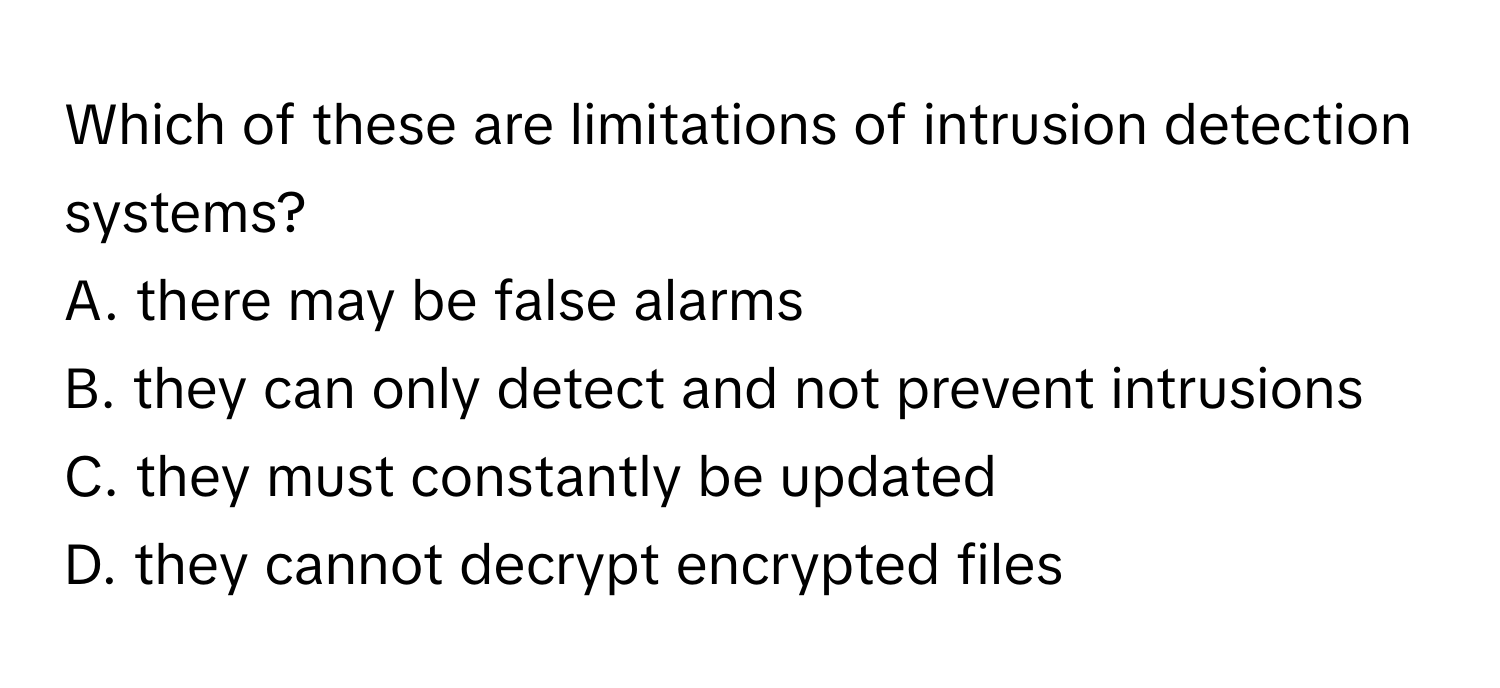 Which of these are limitations of intrusion detection systems? 

A. there may be false alarms 
B. they can only detect and not prevent intrusions 
C. they must constantly be updated 
D. they cannot decrypt encrypted files