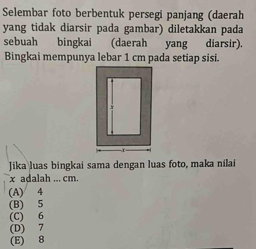 Selembar foto berbentuk persegi panjang (daerah
yang tidak diarsir pada gambar) diletakkan pada
sebuah bingkai (daerah yang diarsir).
Bingkai mempunya lebar 1 cm pada setiap sisi.
Jika luas bingkai sama dengan luas foto, maka nilai
x adalah ... cm.
(A) 4
(B) 5
(C) 6
(D) 7
(E) 8