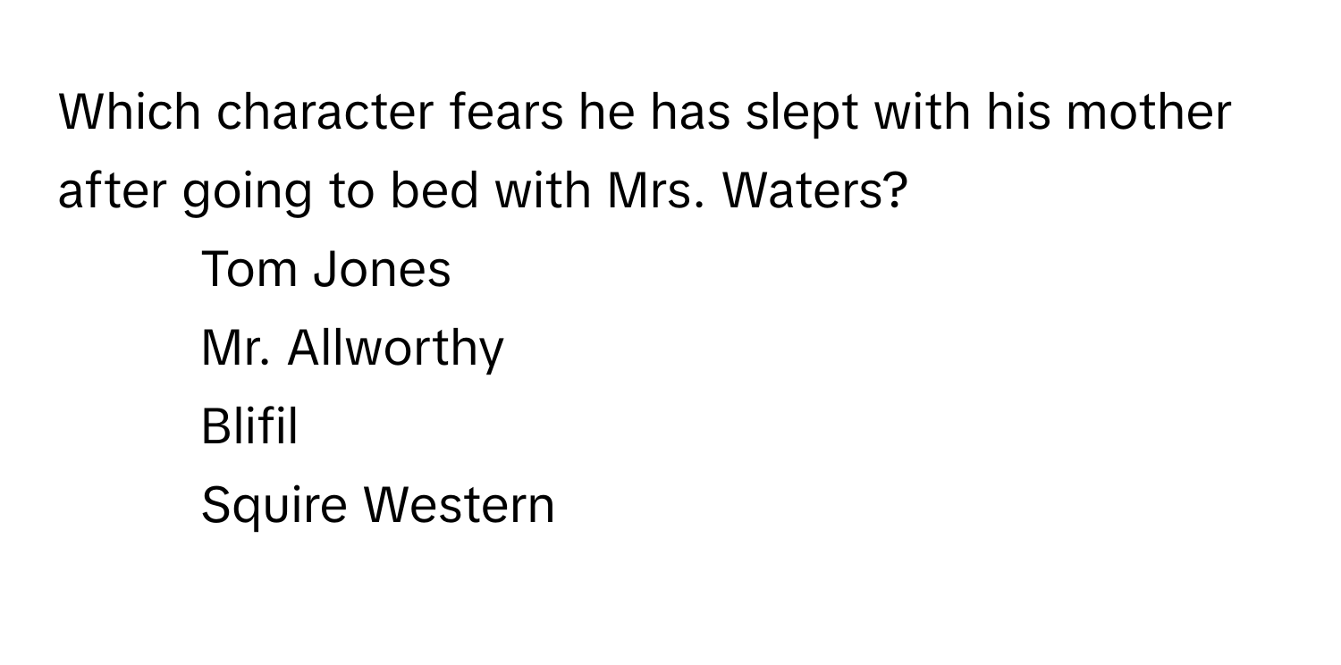 Which character fears he has slept with his mother after going to bed with Mrs. Waters?

1) Tom Jones 
2) Mr. Allworthy 
3) Blifil 
4) Squire Western