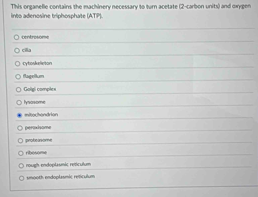 This organelle contains the machinery necessary to turn acetate (2 -carbon units) and oxygen
into adenosine triphosphate (ATP).
centrosome
cilia
cytoskeleton
flagellum
Golgi complex
lysosome
mitochondrion
peroxisome
proteasome
ribosome
rough endoplasmic reticulum
smooth endoplasmic reticulum