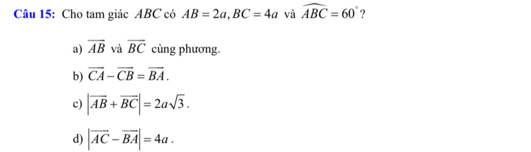 Cho tam giác ABC có AB=2a, BC=4a và widehat ABC=60° ?
a) overline AB và vector BC cùng phương.
b) vector CA-vector CB=vector BA.
c) |vector AB+vector BC|=2asqrt(3).
d) |vector AC-vector BA|=4a.