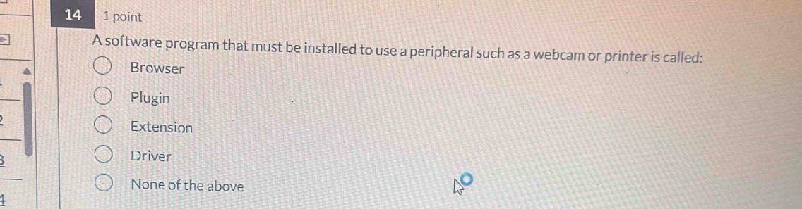 14 1 point
A software program that must be installed to use a peripheral such as a webcam or printer is called:
Browser
Plugin
Extension
Driver
None of the above