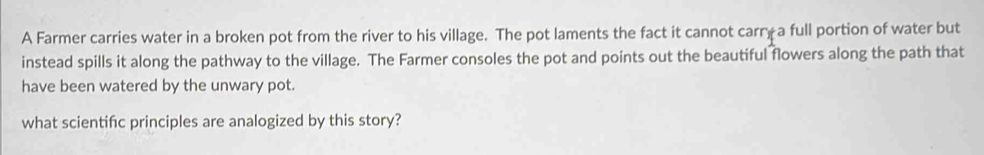 A Farmer carries water in a broken pot from the river to his village. The pot laments the fact it cannot carry a full portion of water but 
instead spills it along the pathway to the village. The Farmer consoles the pot and points out the beautiful flowers along the path that 
have been watered by the unwary pot. 
what scientifc principles are analogized by this story?