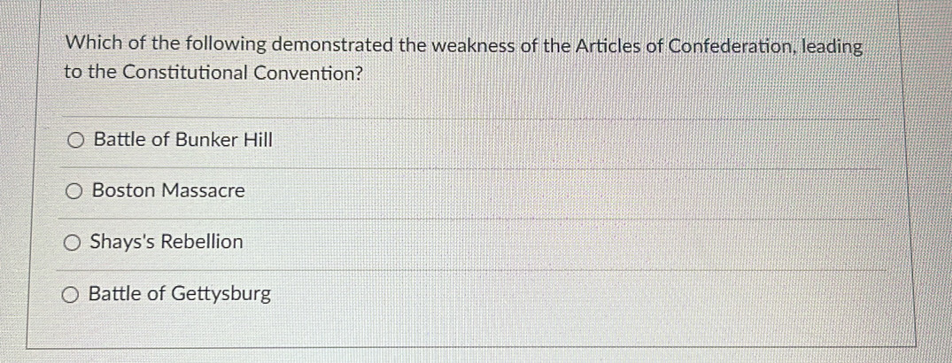 Which of the following demonstrated the weakness of the Articles of Confederation, leading
to the Constitutional Convention?
Battle of Bunker Hill
Boston Massacre
Shays's Rebellion
Battle of Gettysburg