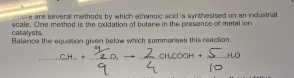 there are several methods by which ethanoic acid is synthesised on an industrial 
scale. One method is the oxidation of butane in the presence of metal ion 
catalysts. 
Balance the equation given below which summarises this reaction.
H · ZO → ∠CHCOOH + ΣHO