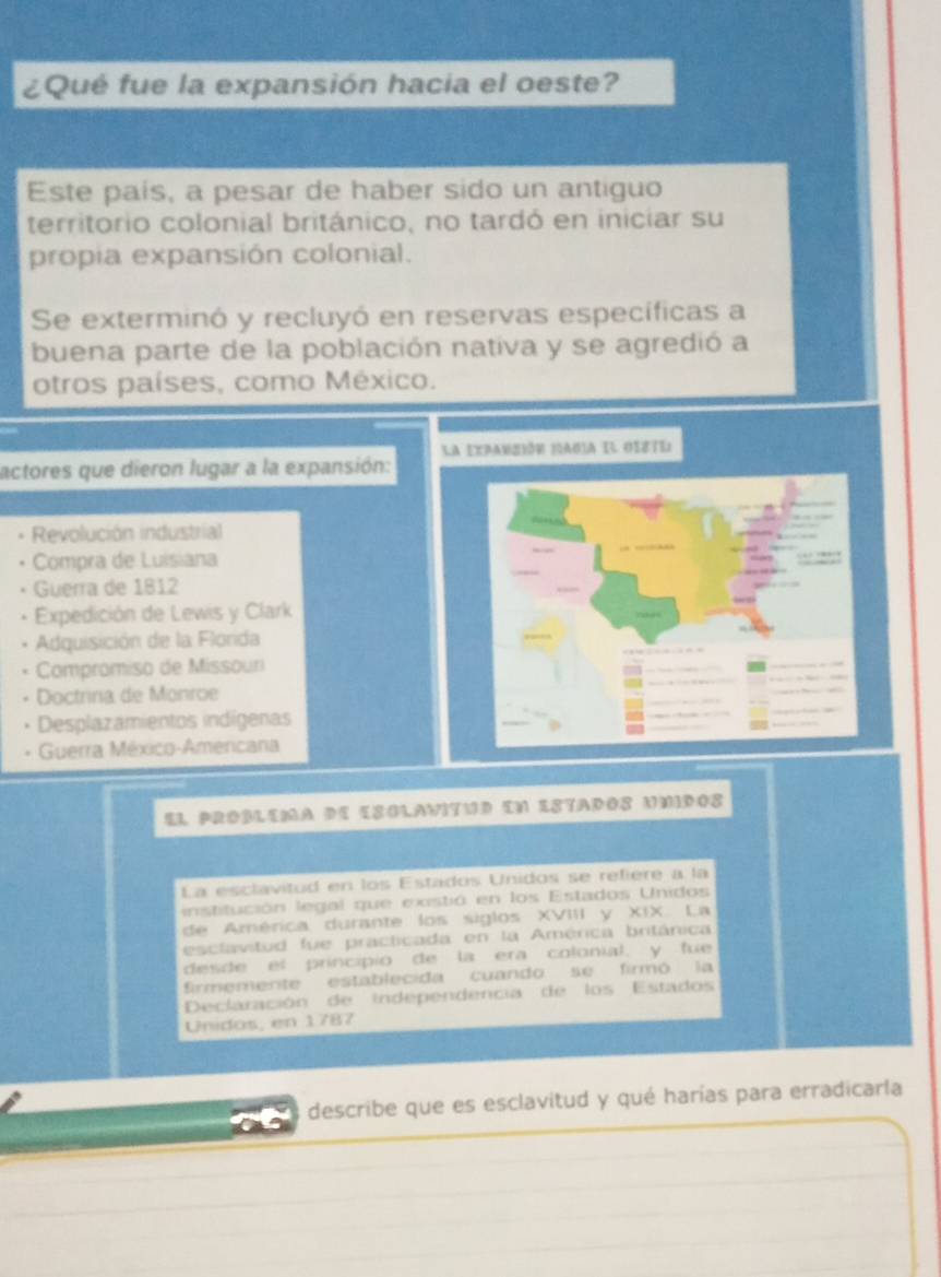 ¿Qué fue la expansión hacia el oeste?
Este país, a pesar de haber sido un antiguo
territorio colonial británico, no tardó en iniciar su
propia expansión colonial.
Se exterminó y recluyó en reservas específicas a
buena parte de la población nativa y se agredió a
otros países, como México.
la Expanción nadia el osste
actores que dieron lugar a la expansión:
Revolución industrial
Compra de Luisiana
Guerra de 1812
Expedición de Lewis y Clark
Adquisición de la Florida
Compromiso de Missour
Doctrina de Monroe
Desplazamientos indígenas
Guerra México-Amercana
El pRoBlEMa dE ESGLaViTUd EN ESTAdOs UMdOs
La esclavitud en los Estados Unidos se refière a la
institución legal que existió en los Estados Unidos
de América durante los siglos XVIII y XIX. La
esclavitud fue practicada en la América británica
desde el principio de la era colonial, y fue
firmemente establecida cuando se firmó la
Declaración de independencia de los Estados
Unídos, en 1787
describe que es esclavitud y qué harías para erradicarla