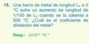 Una barra de metal de longitud L_0 a 0 
*C sufre un aumento de longitud de
1/100 de La cuando se la calienta a
500°C
dilatación del metal? ¿Cuál es el coeficiente de 
Resp.- 2* 10^((-5)°C^-1)