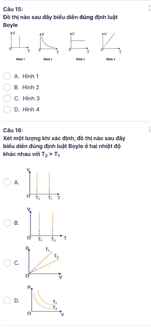 Đồ thị nào sau đây biểu diễn đúng định luật
Boyle
V V V
0
0
T T T
Hình 1 Hình 3 Hình 4
A. Hình 1
B. Hình 2
C. Hình 3
D. Hình 4
Câu 16:
Xét một lượng khí xác định, đồ thị nào sau đây
biểu diễn đúng định luật Boyle ở hai nhiệt độ
khác nhau với T_2>T_1
A.
v
B.
o T_1 T_2 T
P T_1
T_2
C.
v
D.