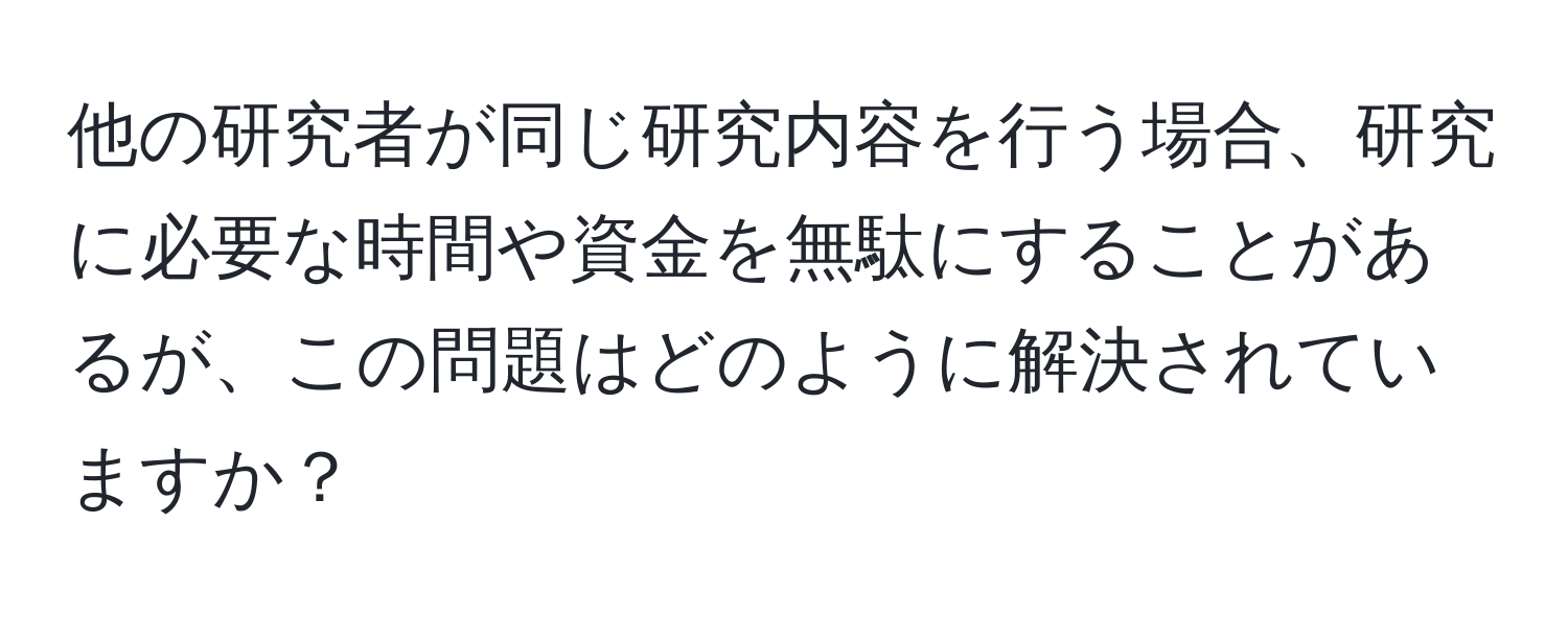 他の研究者が同じ研究内容を行う場合、研究に必要な時間や資金を無駄にすることがあるが、この問題はどのように解決されていますか？