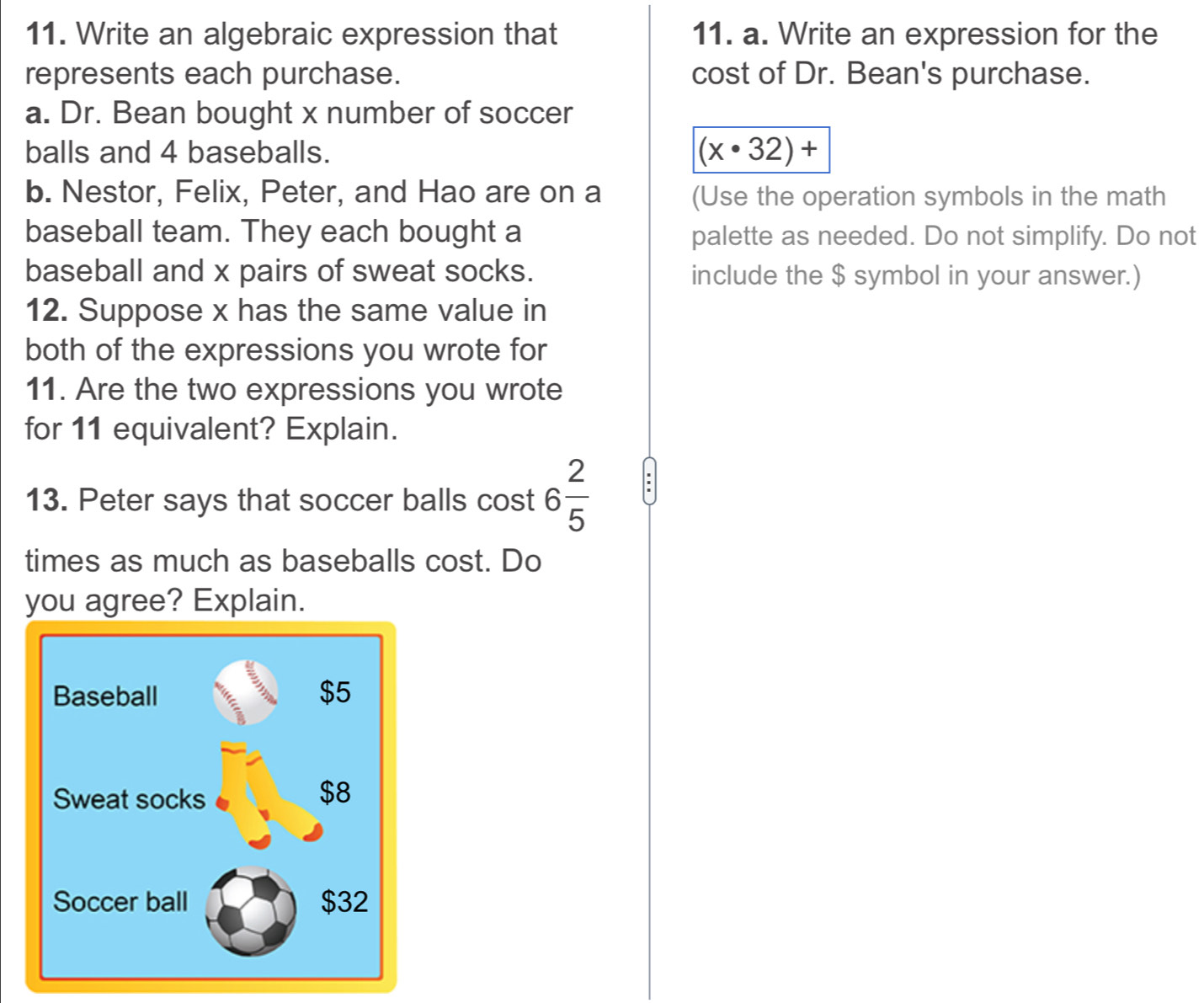 Write an algebraic expression that 11. a. Write an expression for the 
represents each purchase. cost of Dr. Bean's purchase. 
a. Dr. Bean bought x number of soccer 
balls and 4 baseballs.
(x· 32)+
b. Nestor, Felix, Peter, and Hao are on a (Use the operation symbols in the math 
baseball team. They each bought a palette as needed. Do not simplify. Do not 
baseball and x pairs of sweat socks. include the $ symbol in your answer.) 
12. Suppose x has the same value in 
both of the expressions you wrote for 
11. Are the two expressions you wrote 
for 11 equivalent? Explain. 
13. Peter says that soccer balls cost 6 2/5 
' 
times as much as baseballs cost. Do 
you agree? Explain.