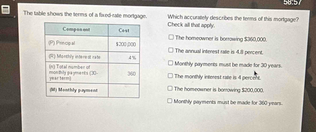 58:57
The table shows the terms of a fixed-rate mortgage. Which accurately describes the terms of this mortgage?
Check all that apply.
The homeowner is borrowing $360,000.
The annual interest rate is 4.8 percent.
Monthly payments must be made for 30 years.
The monthly interest rate is 4 percent.
The homeowner is borrowing $200,000.
Monthly payments must be made for 360 years.