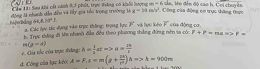 A 1 kJ.
Cầu 11: Sau khi cất cánh 0, 5 phút, trực thăng có khối lượng m=6that an , lên đến độ cao h. Coi chuyền
động là nhanh dần đều và lấy gia tốc trọng trường là g=10m/s^2 Công của động cơ trực thăng thực
hiện bằng 64,8.10^6J.
a. Các lực tác dụng vào trực thăng: trọng lực vector P và lực kéo vector F của động cơ.
b. Trực thăng đi lên nhanh đần đều theo phương thằng đứng nên ta có: F+P=ma=>F=
m(g-a)
c. Gia tốc của trực thăng: h= 1/2 at=>a= 2h/t 
d. Công của lực kéo: A=F.s=m(g+ 2h/t^2 )h=>h=900m