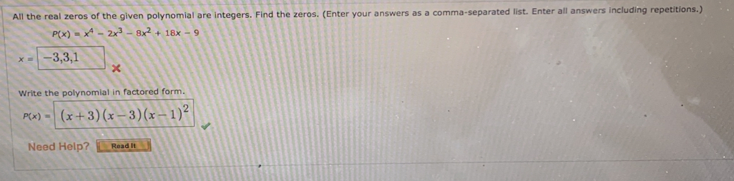 All the real zeros of the given polynomial are integers. Find the zeros. (Enter your answers as a comma-separated list. Enter all answers including repetitions.)
P(x)=x^4-2x^3-8x^2+18x-9
x=|-3,3, 
Write the polynomial in factored form.
P(x)=(x+3)(x-3)(x-1)^2
Need Help? Read It