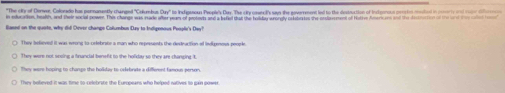 "The cite of Derwee, Colorado has pernanently changed 'Cokumbus Dn' to Intesnan Peselr's Dar. The cruwceD an the eperrment led to the destraction of Intorron coecten modied in mey d erd
wihe ens healths ad their social poawe. This chener was mads wter war of aptats and a befed that the bebfes arorety ortateaten the prfnerent of beter foers aro od the e 
Baeed on the quote, why dil Dever champe Collumbus Duy to Indigenous Peopl's Day?
They believed it was wrong to celebrate a man who represents the dedeaction of lindgenoss people
They were hoping to change the holkstay to cdebrate a diffement famous person.
They bolieved it was time to-celebrate the Europeans who helped natives to gain power