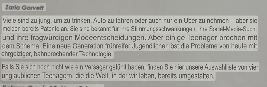 Zaria Gorvett 
Viele sind zu jung, um zu trinken, Auto zu fahren oder auch nur ein Über zu nehmen - aber sie 
melden bereits Patente an. Sie sind bekannt für ihre Stimmungsschwankungen, ihre Social-Media-Sucht 
und ihre fragwürdigen Modeentscheidungen. Aber einige Teenager brechen mit 
dem Schema. Eine neue Generation frühreifer Jugendlicher löst die Probleme von heute mit 
ehrgeiziger, bahnbrechender Technologie. 
Falls Sie sich noch nicht wie ein Versager gefühlt haben, finden Sie hier unsere Auswahlliste von vier 
unglaublichen Teenagern, die die Welt, in der wir leben, bereits umgestalten.