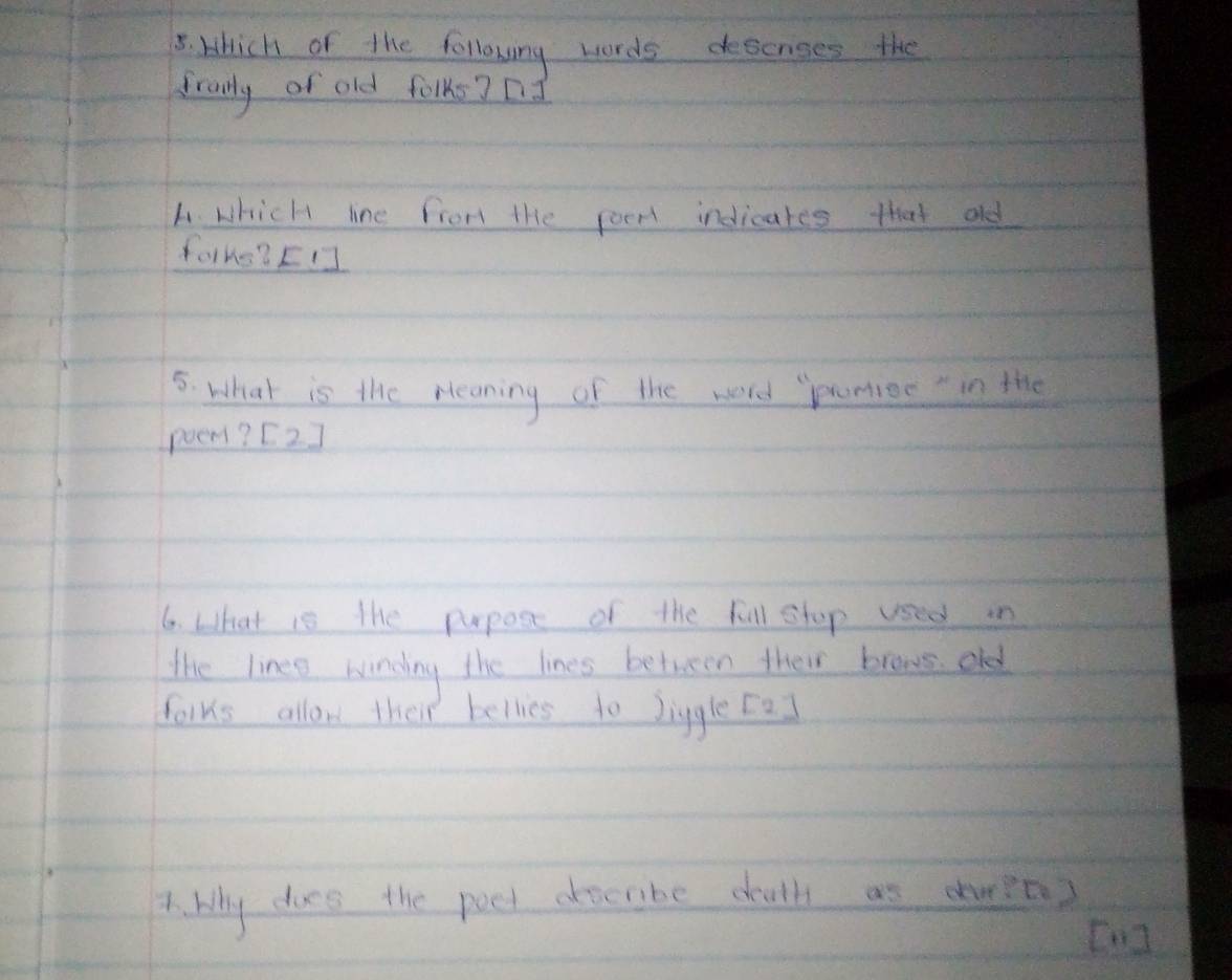 which of the following words desenses the 
franly of old folks? nd 
L. Which line from the poen indicares that old 
farko? [] 
5. what is the rleaning of the word "punior in the 
poem? [2] 
6. What is the pupose of the fill stop used in 
The linee windny the lines between their brows old 
folks allow their bellies to Jiggle [a] 
A. My does the poet describe douth as dpt? 
Cng