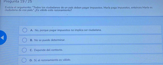 Pregunta 19 / 25
Evalúa el argumento: "Todos los ciudadanos de un país deben pagar impuestos. María paga impuestos, entonces María es
ciudadana de ese país." ¿Es válido este razonamiento?
A. No, porque pagar impuestos no implica ser ciudadana.
B. No se puede determinar.
C. Depende del contexto.
D. Sí, el razonamiento es válido.