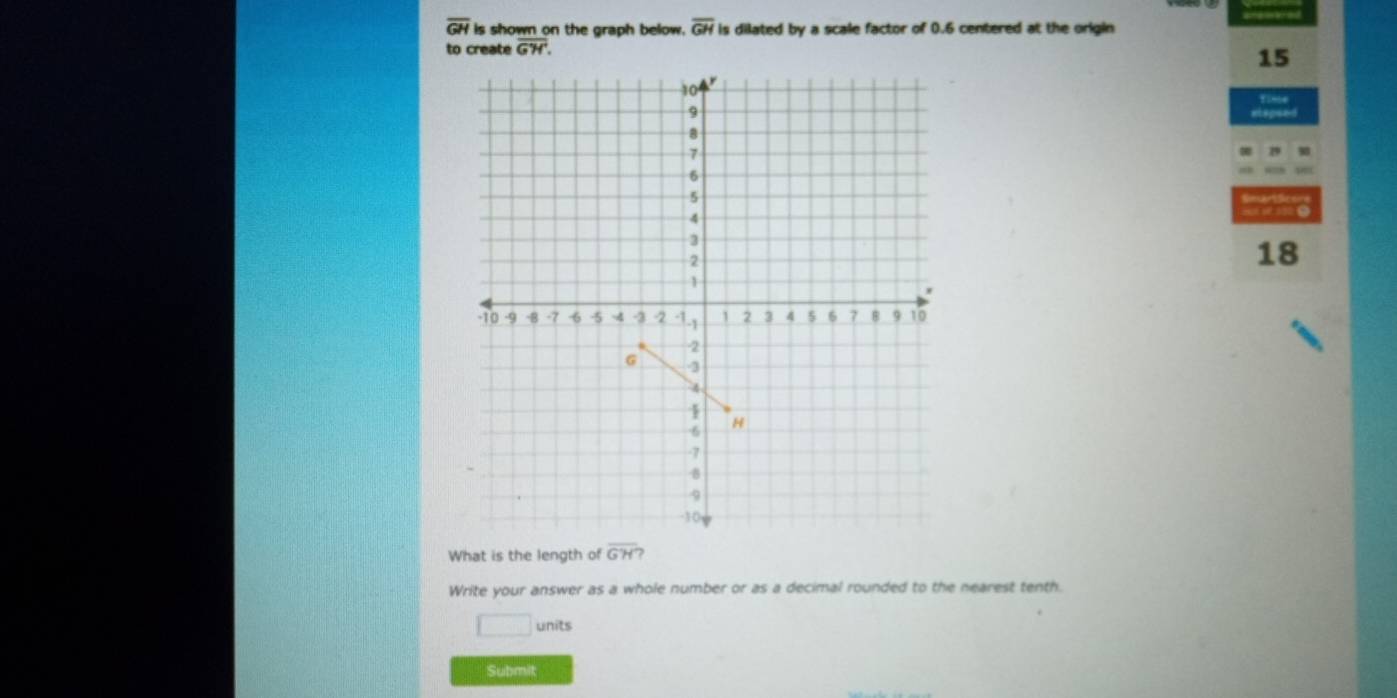 overline GH is shown on the graph below. overline GH is dilated by a scale factor of 0.6 centered at the origin 
to create overline G'H'.
15
Tima
18
What is the length of overline GH? 
Write your answer as a whole number or as a decimal rounded to the nearest tenth. 
□ units 
Submit