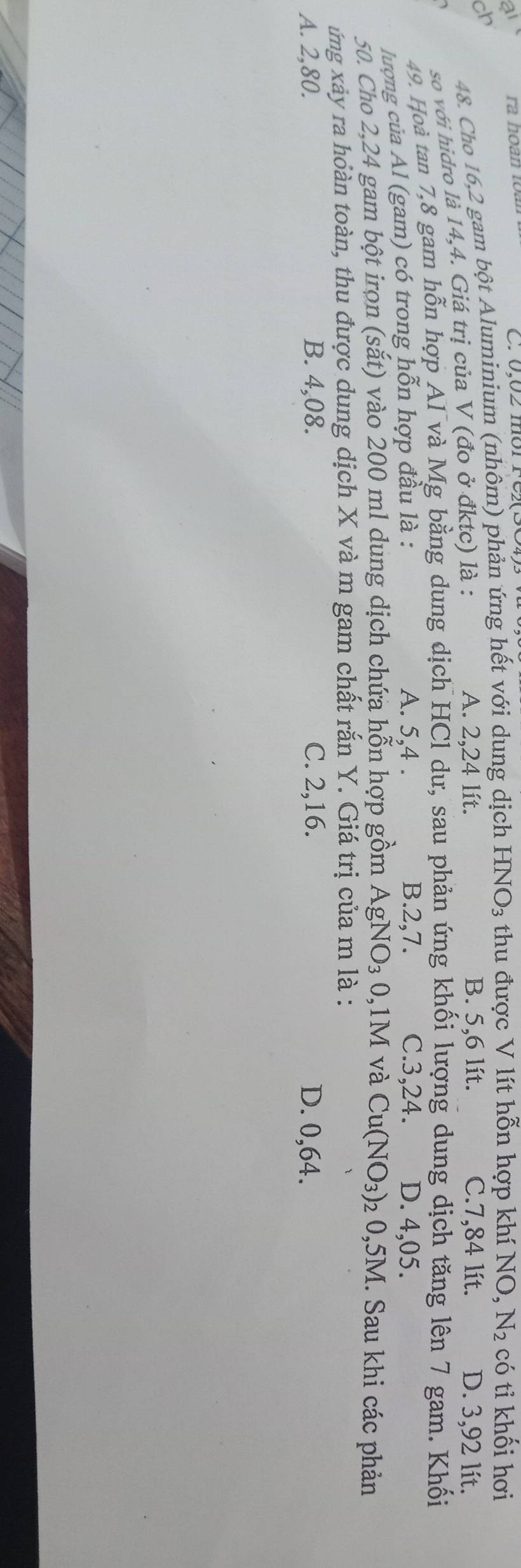 Cho 16,2 gam bột Aluminium (nhôm) phản ứng hết với dung dịch HNO_3 thu được V lít hỗn hợp khí 
ch B. 5,6 lít. C. 7,84 lít. D. 3,92 lít.
so với hidro là 14,4. Giá trị của V (đo ở đktc) là : NO,N_2 có tỉ khối hơi
A. 2,24 lít.
49. Hoà tan 7, 8 gam hỗn hợp Al và Mg bằng dung dịch HCl dư, sau phản ứng khối lượng dung dịch tăng lên 7 gam. Khối
A. 5, 4. B. 2, 7. C. 3, 24.
lượng của Al (gam) có trong hỗn hợp đầu là : D. 4,05.
50. Cho 2,24 gam bột irọn (sắt) vào 200 ml dung dịch chứa hỗn hợp gồm AgNO_30 , 1M và Cu(NO_3) 02 0,5M. Sau khi các phản
ứng xảy ra hoàn toàn, thu được dung dịch X và m gam chất rắn Y. Giá trị của m là :
A. 2,80. B. 4,08. C. 2, 16. D. 0,64.