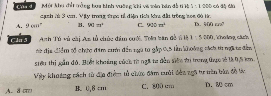 Can Một khu đất trồng hoa hình vuông khi vẽ trên bản đồ tỉ lệ 1:1 000 có độ dài
cạnh là 3 cm. Vậy trong thực tế diện tích khu đất trồng hoa đó là:
A. 9cm^2 B. 90m^2 C. 900m^2 D. 900cm^2
Câu 5 Anh Tú và chị An tổ chức đám cưới. Trên bản đồ tỉ lệ 1:5000 , khoảng cách
từ địa điểm tổ chức đám cưới đến ngã tư gấp 0, 5 lần khoảng cách từ ngã tư đến
siêu thị gần đó. Biết khoảng cách từ ngã tư đến siêu thị trong thực tế là 0,8 km.
Vậy khoảng cách từ địa điểm tổ chức đám cưới đến ngã tư trên bản đồ là:
A. 8 cm B. 0,8 cm C. 800 cm D. 80 cm