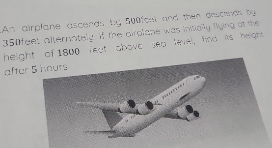 An airplane ascends by 500feet and then descends by
350feet alternately. If the airplane was initially flying at the 
height of 1800 feet" above sea level, find its height 
after