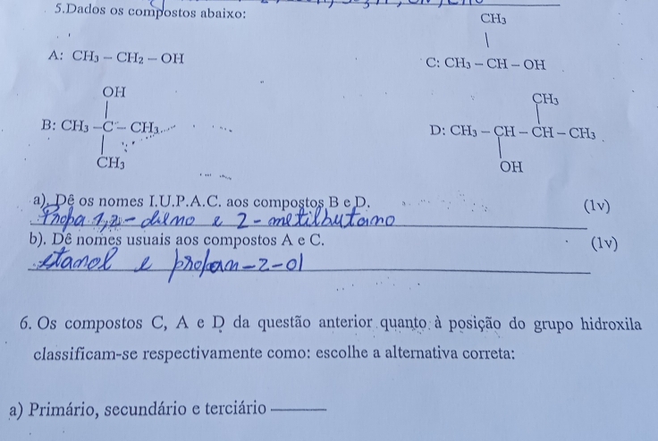Dados os compostos abaixo:
CH_3
A: CH_3-CH_2-OH
C: CH_3-CH-OH
B:CH_3· C=CH_3· CH_CH_3^OH
D:CH_3=beginbmatrix CH_3 H-CH_2-CH_OHendbmatrix
_ 
a). Dê os nomes I.U.P.A.C. aos compostos B e D. (1v) 
b). Dê nomes usuais aos compostos A e C. (1v) 
_ 
6. Os compostos C, A e D da questão anterior quanto à posição do grupo hidroxila 
classificam-se respectivamente como: escolhe a alternativa correta: 
a) Primário, secundário e terciário_