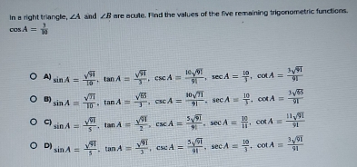 In a right triangle, ∠ A and ∠ B are acute. Find the values of the five remaining trigonometric functions.
cos A= 3/10 
A) sin A= sqrt(91)/10 , tan A= sqrt(91)/3 , csc A= 10sqrt(91)/91 , sec A= 10/3 , cot A= 3sqrt(91)/91 
B) sin A= sqrt(11)/10 , tan A= sqrt(65)/3 , csc A= 10sqrt(71)/91 , sec A= 10/3 , cot A= 3sqrt(65)/91 
C) sin A= sqrt(91)/5 , tan A= sqrt(91)/2 , csc A= 5sqrt(91)/91 , sec A= 10/11 , cot A= 11sqrt(91)/91 
D) sin A= sqrt(91)/5 , tan A= sqrt(91)/3 , csc A= 5sqrt(91)/91 , sec A= 10/3 . cot A= 3sqrt(91)/91 