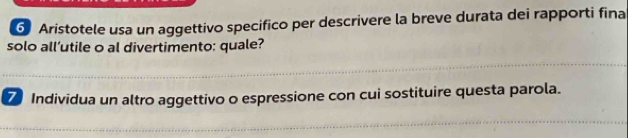 Aristotele usa un aggettivo specifico per descrivere la breve durata dei rapporti fina 
solo all’utile o al divertimento: quale? 
7 Individua un altro aggettivo o espressione con cui sostituire questa parola.