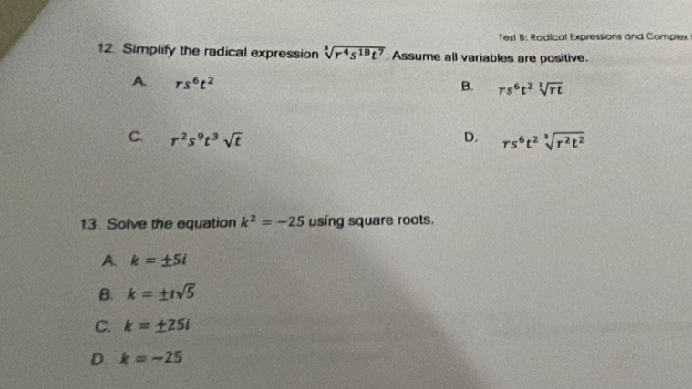 Test B: Radical Expressions and Complex
12. Simplify the radical expression sqrt[3](r^4s^(18)t^7) Assume all variables are positive.
A rs^6t^2
B. rs^6t^2sqrt[3](rt)
C. r^2s^9t^3sqrt(t) D. rs^6t^2sqrt[3](r^2t^2)
13 Solve the equation k^2=-25 using square roots.
A. k=± 5i
B. k=± isqrt(5)
C. k=± 25i
D k=-25