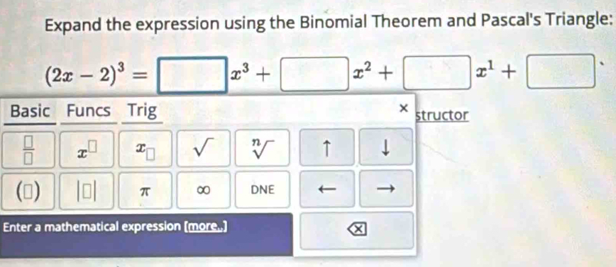 Expand the expression using the Binomial Theorem and Pascal's Triangle:
(2x-2)^3=□ x^3+□ x^2+□ x^1+□^.
Basic Funcs Trig 
× structor
 □ /□   x^(□) x_□  sqrt() sqrt[n]() ↑ 
() beginvmatrix □ endvmatrix π ∞ DNE 
Enter a mathematical expression (more.)
x