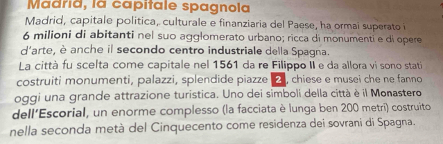 Madrid, la capitale spagnola 
Madrid, capitale politica, culturale e finanziaria del Paese, ha ormai superato i
6 milioni di abitanti nel suo agglomerato urbano; ricca di monumenti e di opere 
d'arte, è anche il secondo centro industriale della Spagna. 
La città fu scelta come capitale nel 1561 da re Filippo II e da allora vi sono stati 
costruiti monumenti, palazzi, splendide piazze , chiese e musei che ne fanno 
oggi una grande attrazione turistica. Uno dei simboli della città è il Monastero 
dell’Escorial, un enorme complesso (la facciata è lunga ben 200 metri) costruito 
nella seconda metà del Cinquecento come residenza dei sovrani di Spagna.