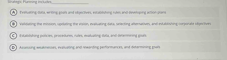 Strategic Planning includes_
A Evaluating data, writing goals and objectives, establishing rules and developing action plans
B Validating the mission, updating the vision, evaluating data, selecting alternatives, and establishing corporate objectives
C Establishing policies, procedures, rules, evaluating data, and determining goals
D Assessing weaknesses, evaluating and rewarding performances, and determining goals