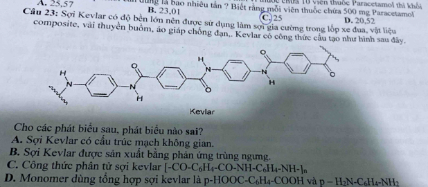 Đ ộ ể chứa 10 viên thuộc Paracetamol thì khối
A. 25,57 Tưung là bao nhiêu tấn ? Biết rằng mỗi viên thuốc chứa 500 mg Paracetamol
B. 23,01 C. 25 D. 20,52
Câu 23: Sợi Kevlar có độ bền lớn nên được sử dụng làm sợi gia cường trong lốp xe đua, vật liệu
composite, vài thuyên buồm, áo giáp chồng đạn,. Kevlar có công thức cầu tạo như hình sau đây.
Cho các phát biểu sau, phát biểu nào sai?
A. Sợi Kevlar có cầu trúc mạch không gian.
B. Sợi Kevlar được sản xuất bằng phản ứng trùng ngưng.
C. Công thức phân tử sợi kevlar [-CO-C_6H_4-CO-NH-C_6H_4-NH-]_n
D. Monomer dùng tổng hợp sợi kevlar là p-HOOC-C_6H_4-COOH và p-H_2N-C_6H_4-NH_2